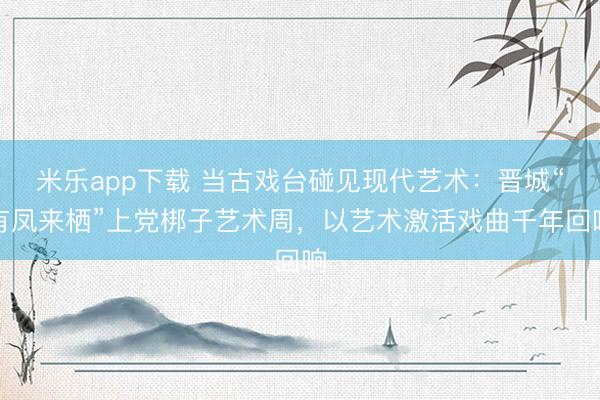 米乐app下载 当古戏台碰见现代艺术：晋城“有凤来栖”上党梆子艺术周，以艺术激活戏曲千年回响