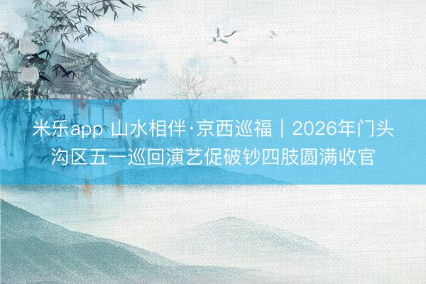 米乐app 山水相伴·京西巡福｜2026年门头沟区五一巡回演艺促破钞四肢圆满收官