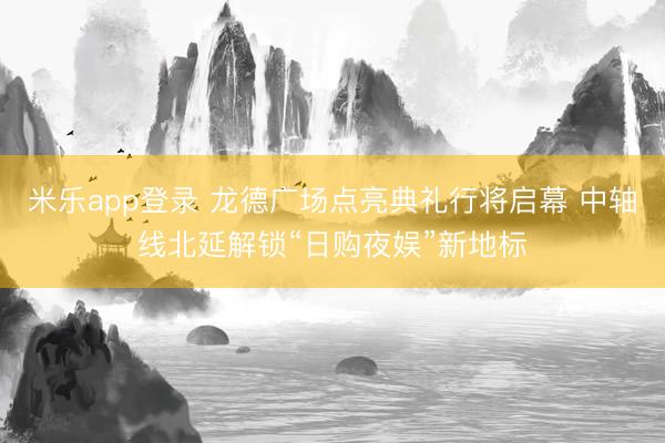 米乐app登录 龙德广场点亮典礼行将启幕 中轴线北延解锁“日购夜娱”新地标