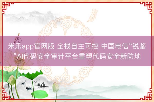 米乐app官网版 全栈自主可控 中国电信“锐鉴”AI代码安全审计平台重塑代码安全新防地