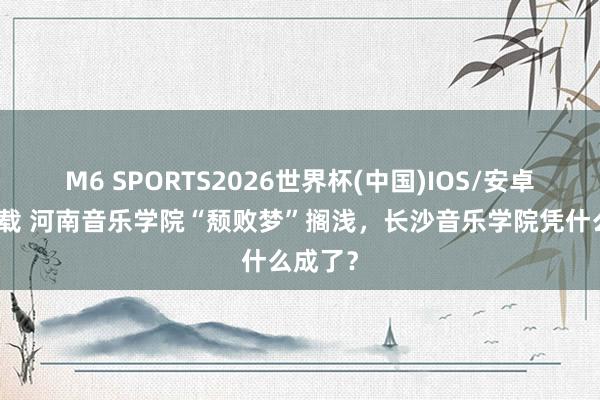 M6 SPORTS2026世界杯(中国)IOS/安卓官方下载 河南音乐学院“颓败梦”搁浅,长沙音乐学院凭什么成了?