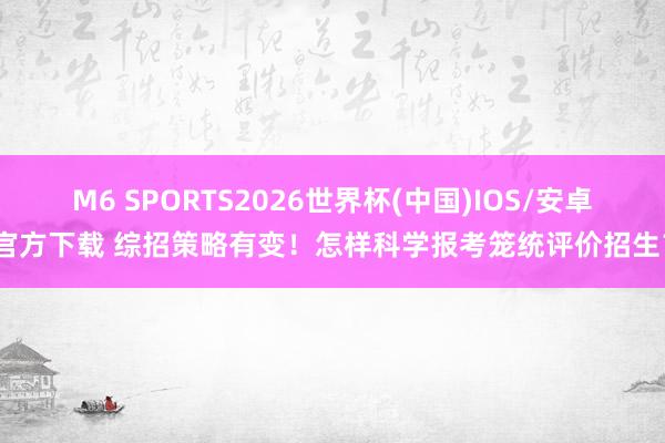 M6 SPORTS2026世界杯(中国)IOS/安卓官方下载 综招策略有变!怎样科学报考笼统评价招生?