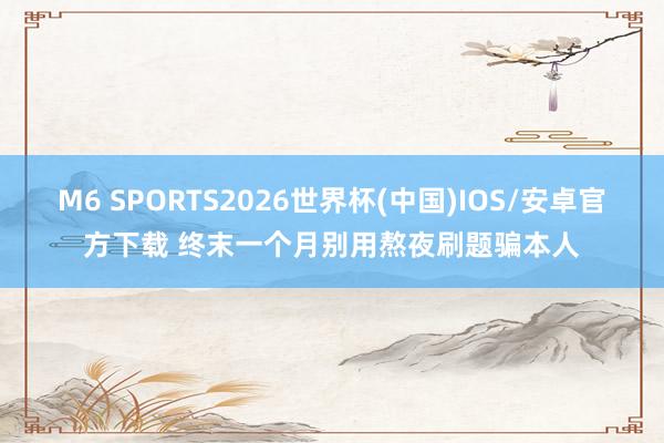 M6 SPORTS2026世界杯(中国)IOS/安卓官方下载 终末一个月别用熬夜刷题骗本人