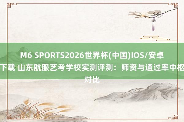 M6 SPORTS2026世界杯(中国)IOS/安卓官方下载 山东航服艺考学校实测评测:师资与通过率中枢对比