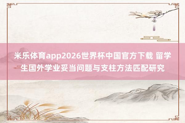 米乐体育app2026世界杯中国官方下载 留学生国外学业妥当问题与支柱方法匹配研究