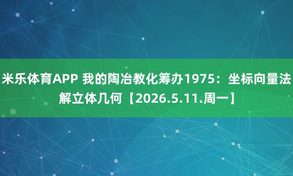 米乐体育APP 我的陶冶教化筹办1975:坐标向量法解立体几何【2026.5.11.周一】