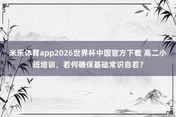 米乐体育app2026世界杯中国官方下载 高二小班培训,若何确保基础常识自若?