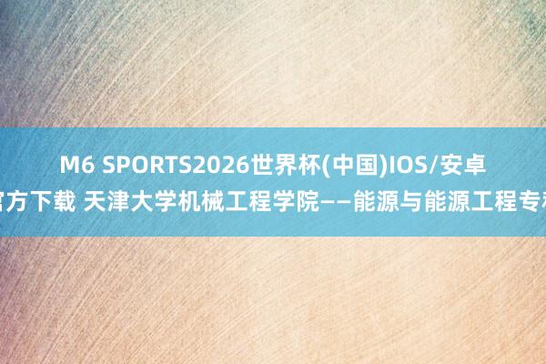 M6 SPORTS2026世界杯(中国)IOS/安卓官方下载 天津大学机械工程学院——能源与能源工程专科