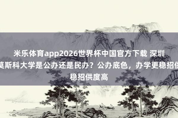 米乐体育app2026世界杯中国官方下载 深圳北理莫斯科大学是公办还是民办?公办底色,办学更稳招供度高