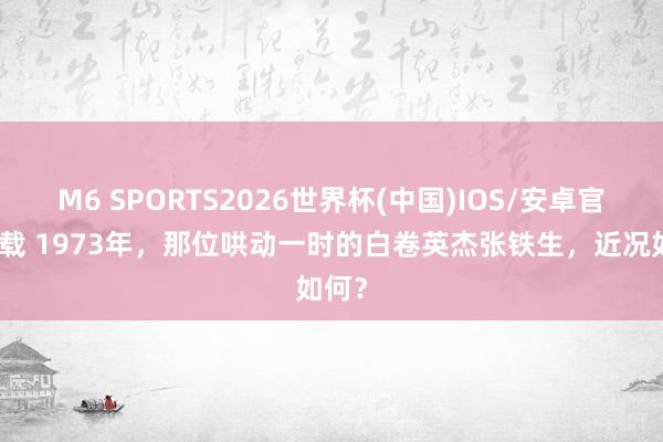 M6 SPORTS2026世界杯(中国)IOS/安卓官方下载 1973年，那位哄动一时的白卷英杰张铁生，近况如何？