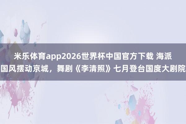 米乐体育app2026世界杯中国官方下载 海派国风摆动京城,舞剧《李清照》七月登台国度大剧院