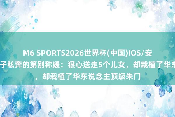 M6 SPORTS2026世界杯(中国)IOS/安卓官方下载 与戏子私奔的第别称媛:狠心送走5个儿女,却栽植了华东说念主顶级朱门