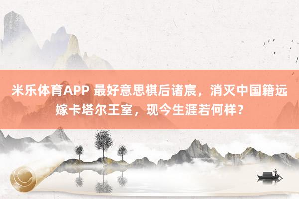 米乐体育APP 最好意思棋后诸宸，消灭中国籍远嫁卡塔尔王室，现今生涯若何样？