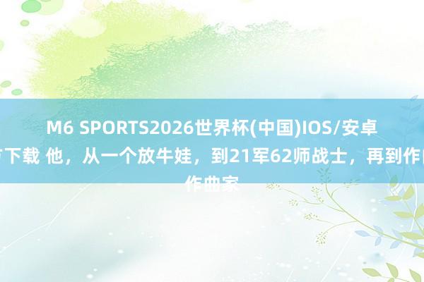 M6 SPORTS2026世界杯(中国)IOS/安卓官方下载 他，从一个放牛娃，到21军62师战士，再到作曲家