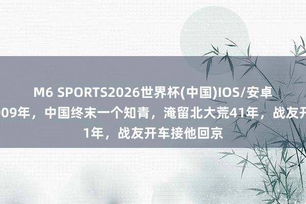 M6 SPORTS2026世界杯(中国)IOS/安卓官方下载 2009年,中国终末一个知青,淹留北大荒41年,战友开车接他回京