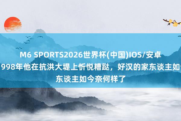 M6 SPORTS2026世界杯(中国)IOS/安卓官方下载 1998年他在抗洪大堤上忻悦糟跶,好汉的家东谈主如今奈何样了