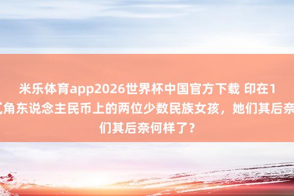米乐体育app2026世界杯中国官方下载 印在1980版贰角东说念主民币上的两位少数民族女孩，她们其后奈何样了？