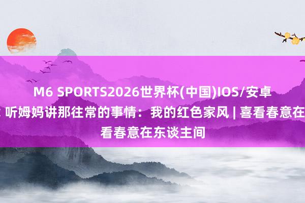 M6 SPORTS2026世界杯(中国)IOS/安卓官方下载 听姆妈讲那往常的事情:我的红色家风 | 喜看春意在东谈主间