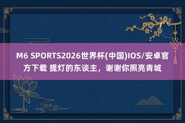 M6 SPORTS2026世界杯(中国)IOS/安卓官方下载 提灯的东谈主，谢谢你照亮青城