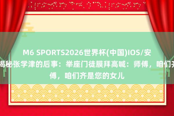 M6 SPORTS2026世界杯(中国)IOS/安卓官方下载 揭秘张学津的后事：举座门徒膜拜高喊：师傅，咱们齐是您的女儿