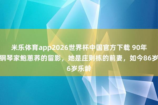 米乐体育app2026世界杯中国官方下载 90年代,钢琴家鲍蕙荞的留影,她是庄则栋的前妻,如今86岁乐龄