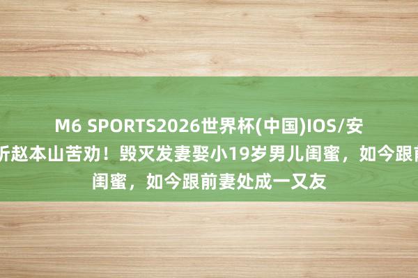M6 SPORTS2026世界杯(中国)IOS/安卓官方下载 不听赵本山苦劝!毁灭发妻娶小19岁男儿闺蜜,如今跟前妻处成一又友