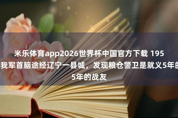 米乐体育app2026世界杯中国官方下载 1958年，我军首脑途经辽宁一县城，发现粮仓警卫是就义5年的战友