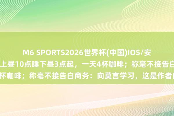 M6 SPORTS2026世界杯(中国)IOS/安卓官方下载 余华自曝作息:上昼10点睡下昼3点起,一天4杯咖啡;称毫不接告白商务:向莫言学习,这是作者的底线