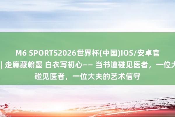 M6 SPORTS2026世界杯(中国)IOS/安卓官方下载 悦健康 | 走廊藏翰墨 白衣写初心—— 当书道碰见医者,一位大夫的艺术信守
