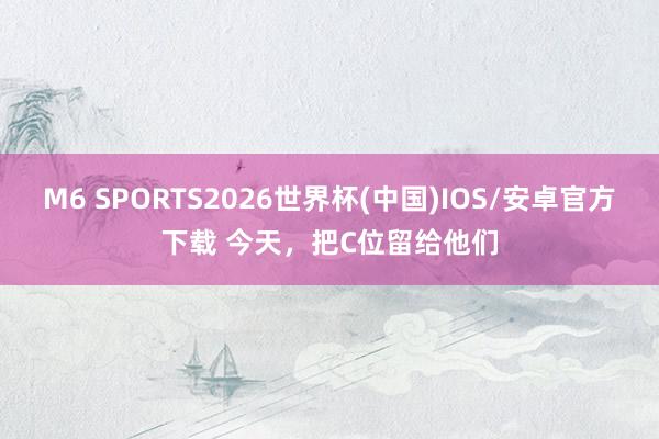 M6 SPORTS2026世界杯(中国)IOS/安卓官方下载 今天,把C位留给他们