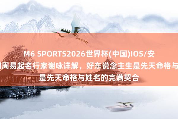 M6 SPORTS2026世界杯(中国)IOS/安卓官方下载 中国周易起名行家谢咏详解,好东说念主生是先天命格与姓名的完满契合