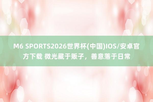M6 SPORTS2026世界杯(中国)IOS/安卓官方下载 微光藏于贩子,善意落于日常