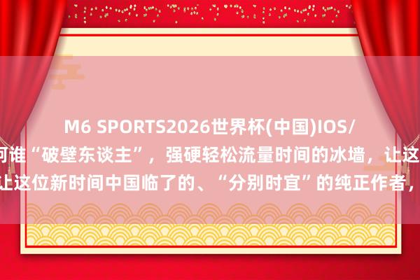M6 SPORTS2026世界杯(中国)IOS/安卓官方下载 咱们要成为阿谁“破壁东谈主”,强硬轻松流量时间的冰墙,让这位新时间中国临了的、“分别时宜”的纯正作者,得回他应得的万千共识
