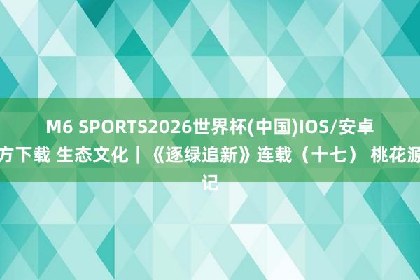 M6 SPORTS2026世界杯(中国)IOS/安卓官方下载 生态文化|《逐绿追新》连载(十七) 桃花源记