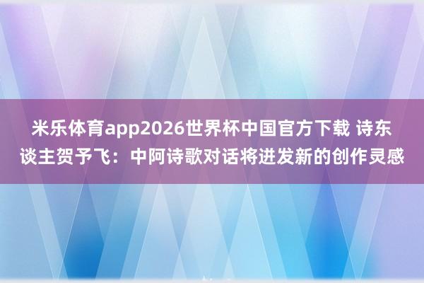 米乐体育app2026世界杯中国官方下载 诗东谈主贺予飞:中阿诗歌对话将迸发新的创作灵感