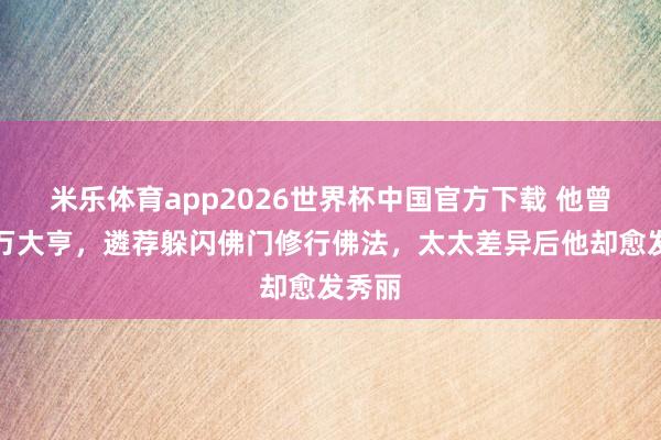 米乐体育app2026世界杯中国官方下载 他曾是亿万大亨,遴荐躲闪佛门修行佛法,太太差异后他却愈发秀丽