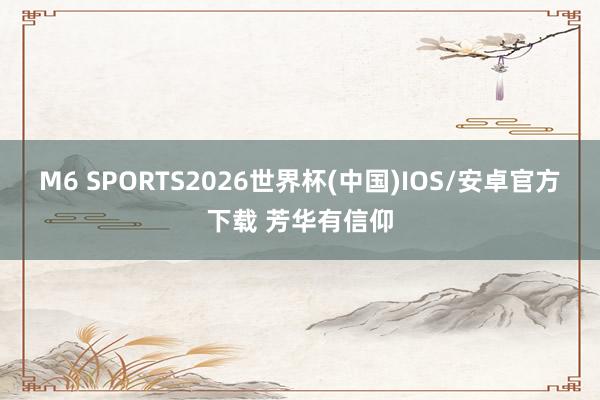 M6 SPORTS2026世界杯(中国)IOS/安卓官方下载 芳华有信仰
