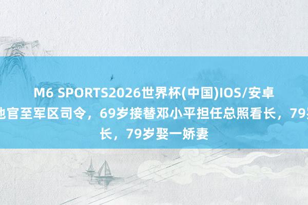 M6 SPORTS2026世界杯(中国)IOS/安卓官方下载 他官至军区司令,69岁接替邓小平担任总照看长,79岁娶一娇妻