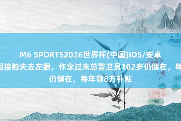 M6 SPORTS2026世界杯(中国)IOS/安卓官方下载 他因接触失去左眼，作念过朱总警卫员102岁仍健在，每年领8万补贴