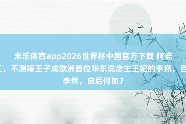 米乐体育app2026世界杯中国官方下载 阿谁留学打工,不测嫁王子成欧洲首位华东说念主王妃的李然,自后何如?