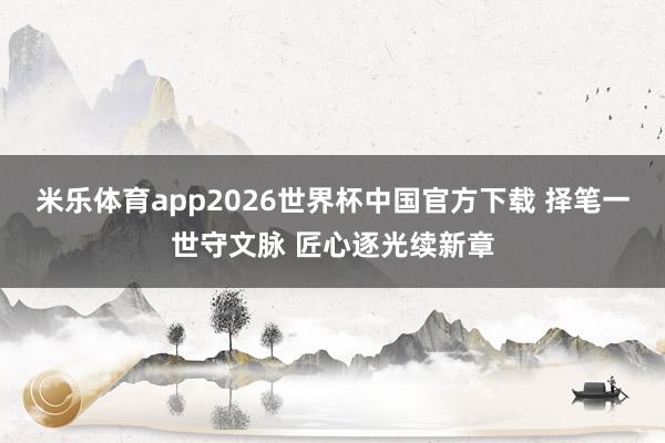 米乐体育app2026世界杯中国官方下载 择笔一世守文脉 匠心逐光续新章