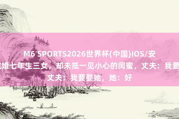 M6 SPORTS2026世界杯(中国)IOS/安卓官方下载 成婚七年生三女,却未抵一见小心的闺蜜,丈夫:我要娶她,她:好