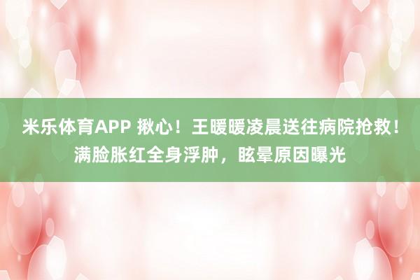 米乐体育APP 揪心!王暖暖凌晨送往病院抢救!满脸胀红全身浮肿,眩晕原因曝光