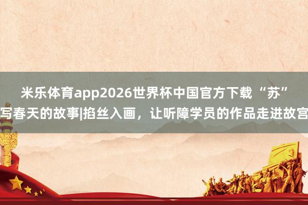 米乐体育app2026世界杯中国官方下载 “苏”写春天的故事|掐丝入画,让听障学员的作品走进故宫