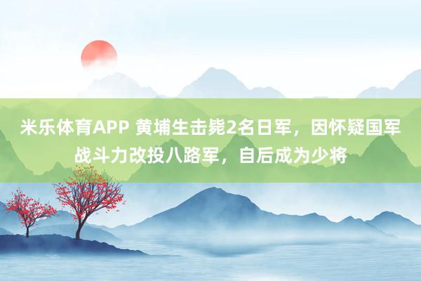 米乐体育APP 黄埔生击毙2名日军,因怀疑国军战斗力改投八路军,自后成为少将