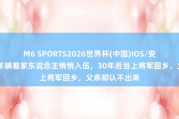M6 SPORTS2026世界杯(中国)IOS/安卓官方下载 少年瞒着家东说念主悄悄入伍,30年后当上将军回乡,父亲却认不出来