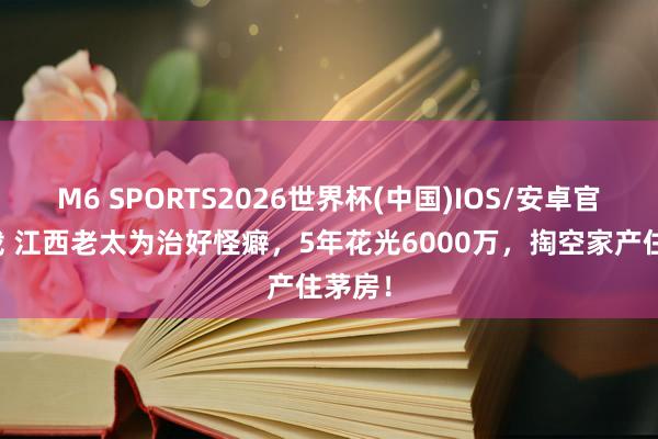 M6 SPORTS2026世界杯(中国)IOS/安卓官方下载 江西老太为治好怪癖,5年花光6000万,掏空家产住茅房!