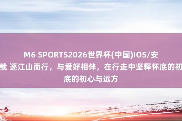 M6 SPORTS2026世界杯(中国)IOS/安卓官方下载 逐江山而行,与爱好相伴,在行走中坚释怀底的初心与远方