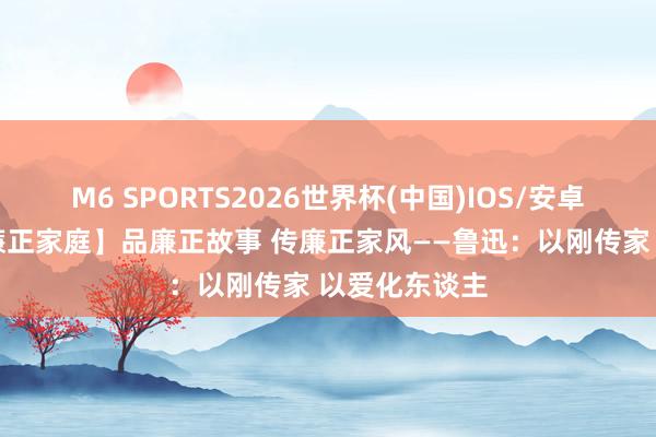 M6 SPORTS2026世界杯(中国)IOS/安卓官方下载 【廉正家庭】品廉正故事 传廉正家风——鲁迅:以刚传家 以爱化东谈主