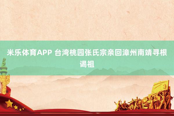 米乐体育APP 台湾桃园张氏宗亲回漳州南靖寻根谒祖
